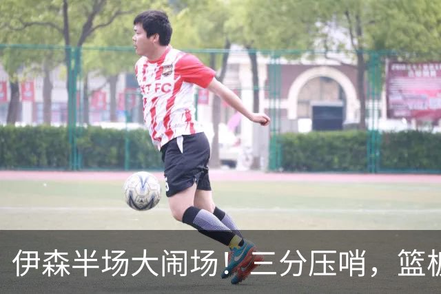 伊森半场大闹场！三分压哨，篮板如洪水般汹涌